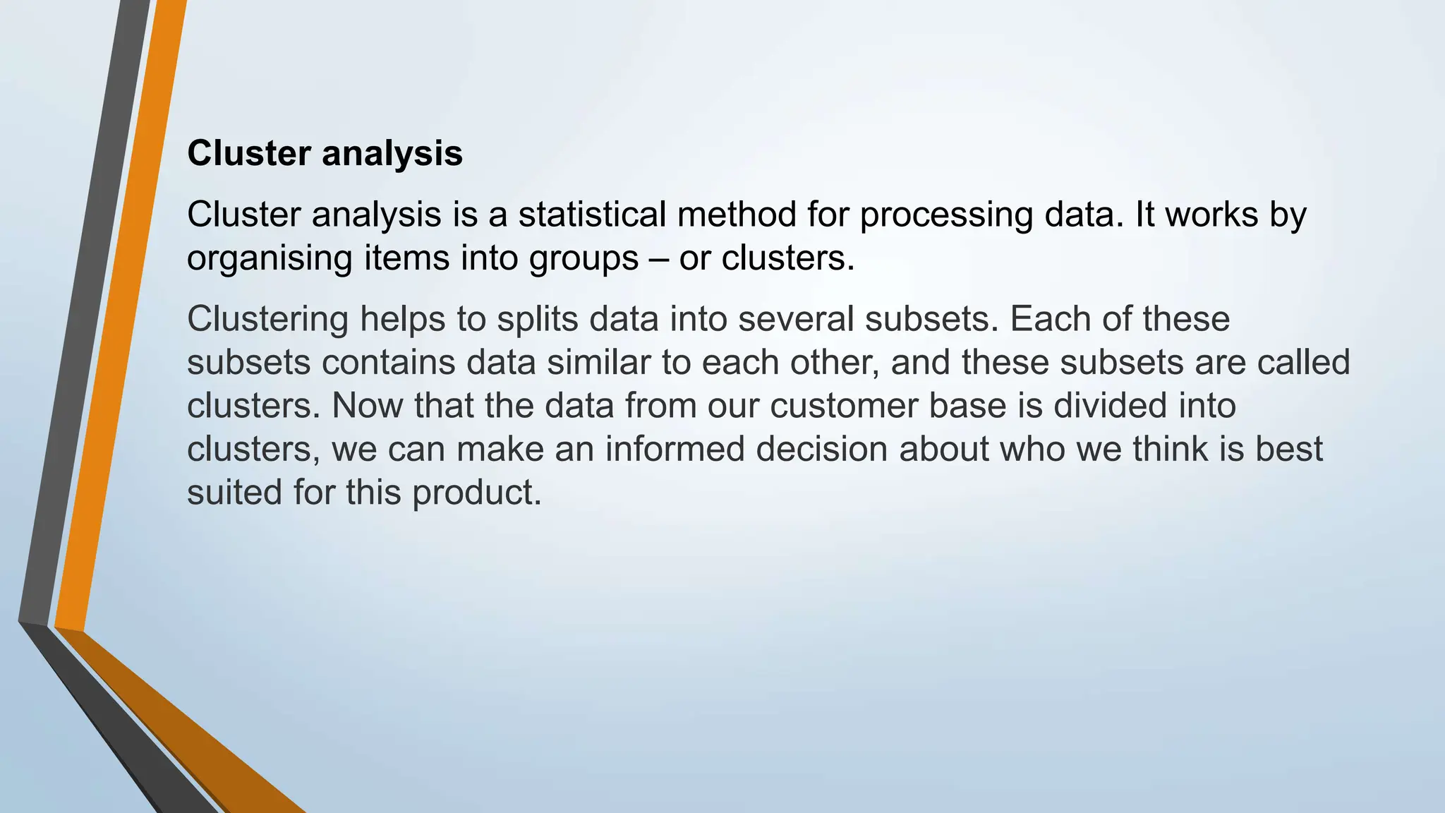Cluster analysis
Cluster analysis is a statistical method for processing data. It works by
organising items into groups – or clusters.
Clustering helps to splits data into several subsets. Each of these
subsets contains data similar to each other, and these subsets are called
clusters. Now that the data from our customer base is divided into
clusters, we can make an informed decision about who we think is best
suited for this product.
 