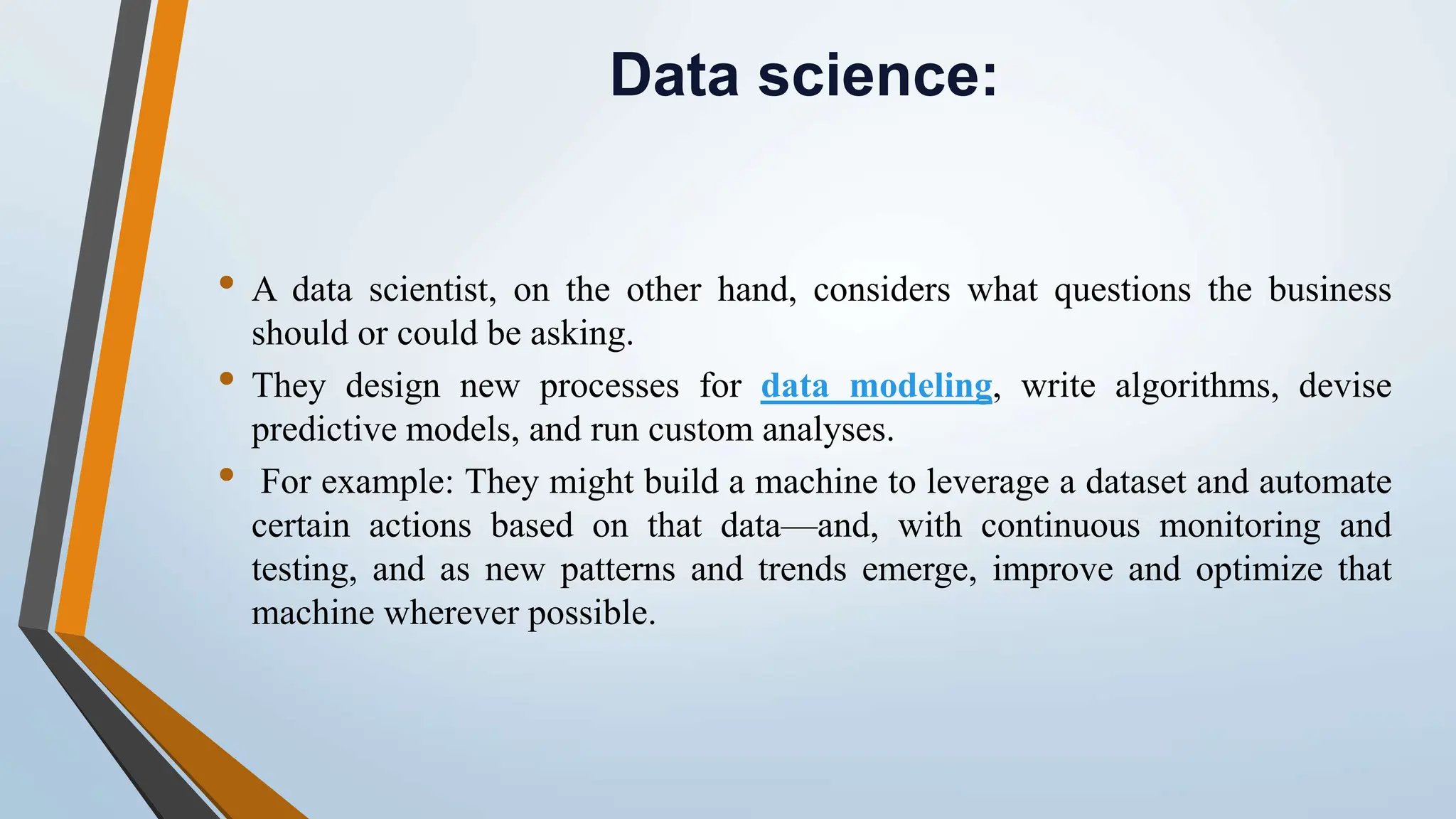 Data science:
• A data scientist, on the other hand, considers what questions the business
should or could be asking.
• They design new processes for data modeling, write algorithms, devise
predictive models, and run custom analyses.
• For example: They might build a machine to leverage a dataset and automate
certain actions based on that data—and, with continuous monitoring and
testing, and as new patterns and trends emerge, improve and optimize that
machine wherever possible.
 