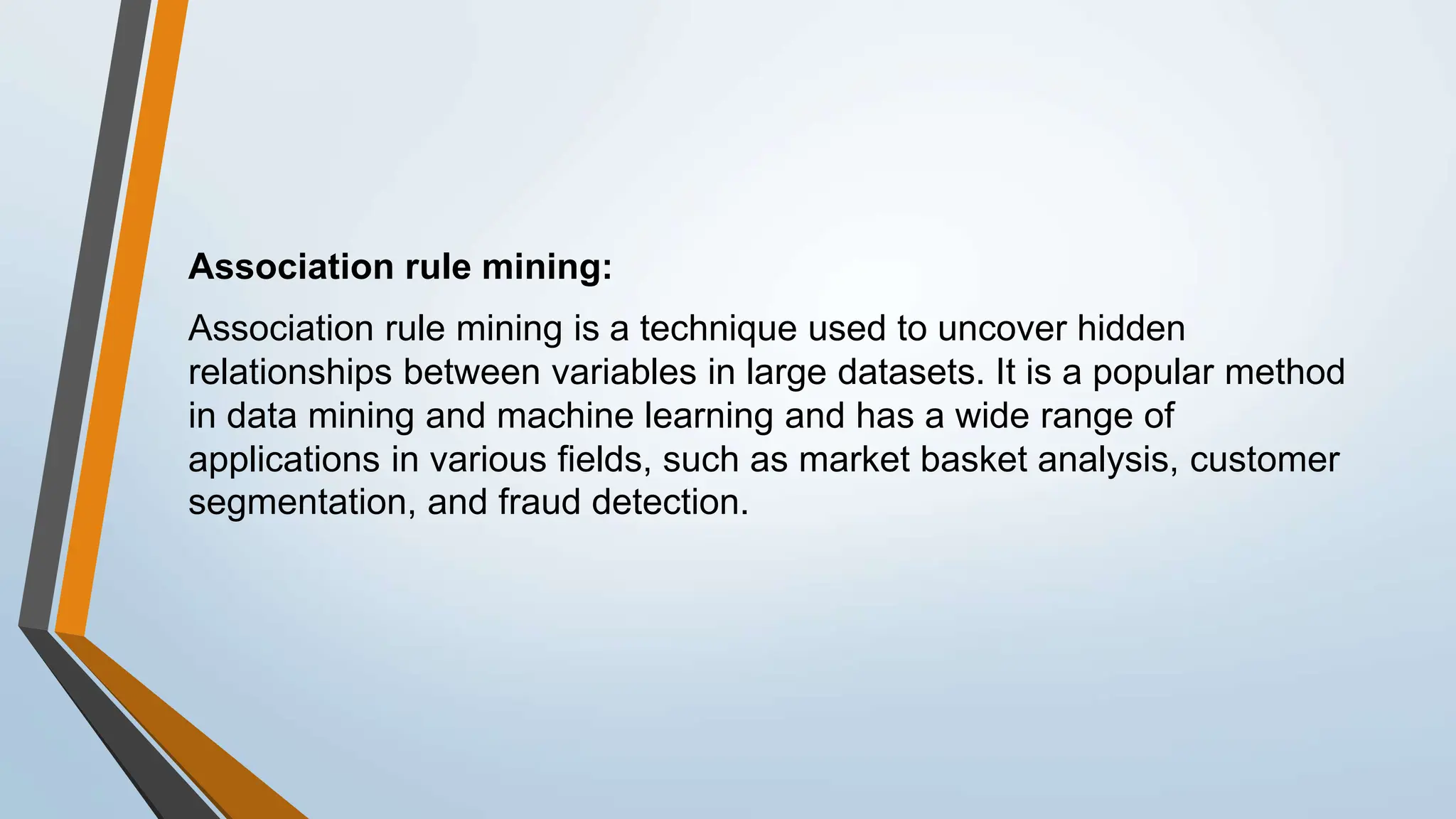 Association rule mining:
Association rule mining is a technique used to uncover hidden
relationships between variables in large datasets. It is a popular method
in data mining and machine learning and has a wide range of
applications in various fields, such as market basket analysis, customer
segmentation, and fraud detection.
 