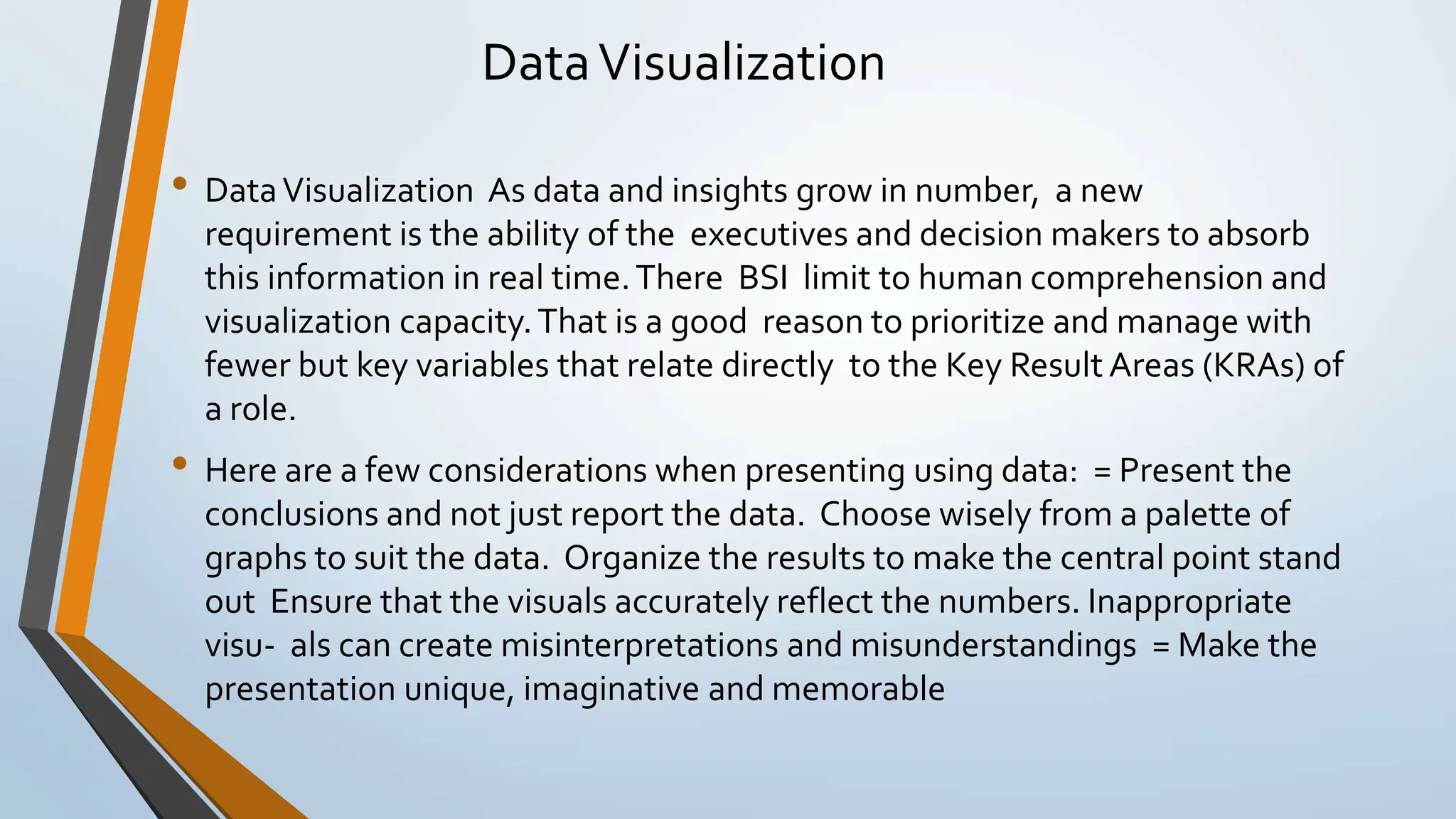 DataVisualization
• DataVisualization As data and insights grow in number, a new
requirement is the ability of the executives and decision makers to absorb
this information in real time.There BSI limit to human comprehension and
visualization capacity.That is a good reason to prioritize and manage with
fewer but key variables that relate directly to the Key Result Areas (KRAs) of
a role.
• Here are a few considerations when presenting using data: = Present the
conclusions and not just report the data. Choose wisely from a palette of
graphs to suit the data. Organize the results to make the central point stand
out Ensure that the visuals accurately reflect the numbers. Inappropriate
visu- als can create misinterpretations and misunderstandings = Make the
presentation unique, imaginative and memorable
 