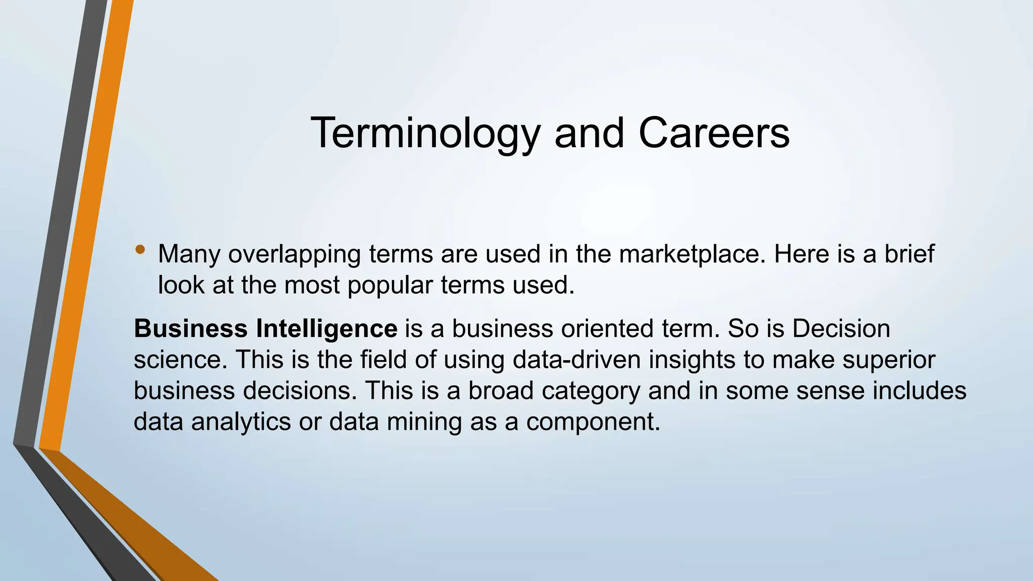 Terminology and Careers
• Many overlapping terms are used in the marketplace. Here is a brief
look at the most popular terms used.
Business Intelligence is a business oriented term. So is Decision
science. This is the field of using data-driven insights to make superior
business decisions. This is a broad category and in some sense includes
data analytics or data mining as a component.
 