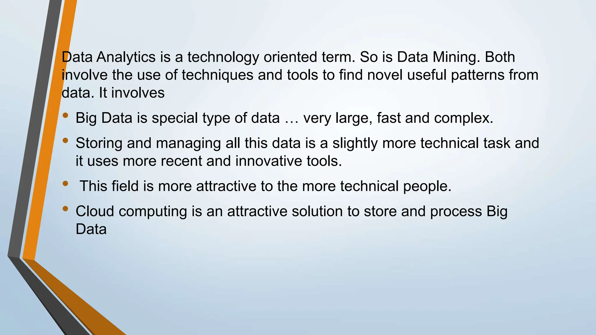 Data Analytics is a technology oriented term. So is Data Mining. Both
involve the use of techniques and tools to find novel useful patterns from
data. It involves
• Big Data is special type of data … very large, fast and complex.
• Storing and managing all this data is a slightly more technical task and
it uses more recent and innovative tools.
• This field is more attractive to the more technical people.
• Cloud computing is an attractive solution to store and process Big
Data
 