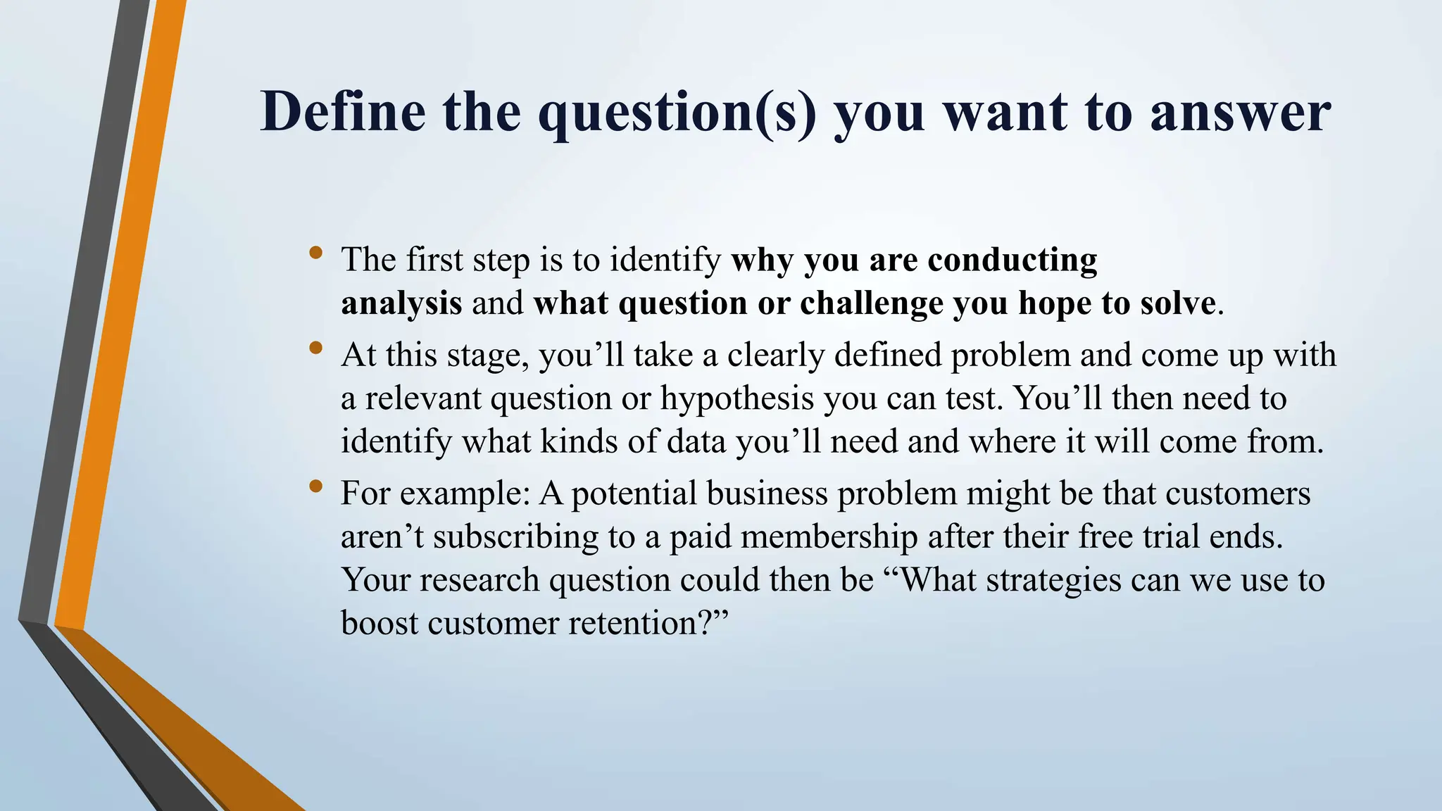 Define the question(s) you want to answer
• The first step is to identify why you are conducting
analysis and what question or challenge you hope to solve.
• At this stage, you’ll take a clearly defined problem and come up with
a relevant question or hypothesis you can test. You’ll then need to
identify what kinds of data you’ll need and where it will come from.
• For example: A potential business problem might be that customers
aren’t subscribing to a paid membership after their free trial ends.
Your research question could then be “What strategies can we use to
boost customer retention?”
 