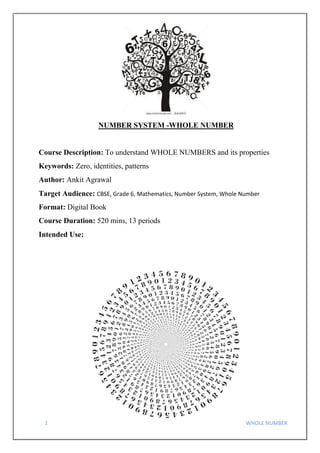 1 WHOLE NUMBER
NUMBER SYSTEM -WHOLE NUMBER
Course Description: To understand WHOLE NUMBERS and its properties
Keywords: Zero, identities, patterns
Author: Ankit Agrawal
Target Audience: CBSE, Grade 6, Mathematics, Number System, Whole Number
Format: Digital Book
Course Duration: 520 mins, 13 periods
Intended Use:
 