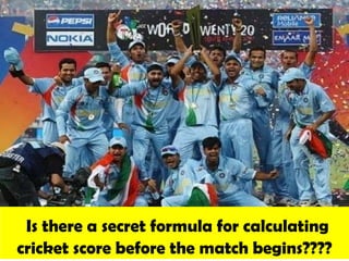 Is there a secret formula for calculating
cricket score before the match begins????
 