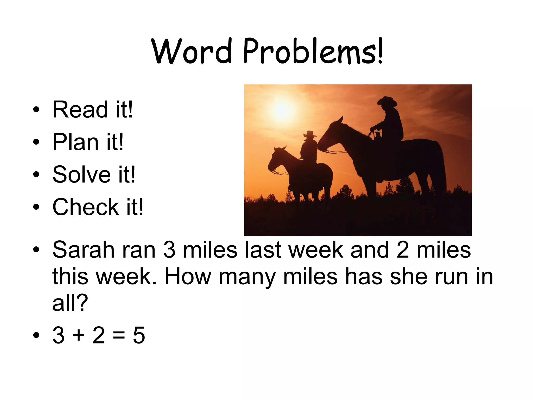Word Problems! Read it! Plan it! Solve it! Check it! Sarah ran 3 miles last week and 2 miles this week. How many miles has she run in all? 3 + 2 = 5 