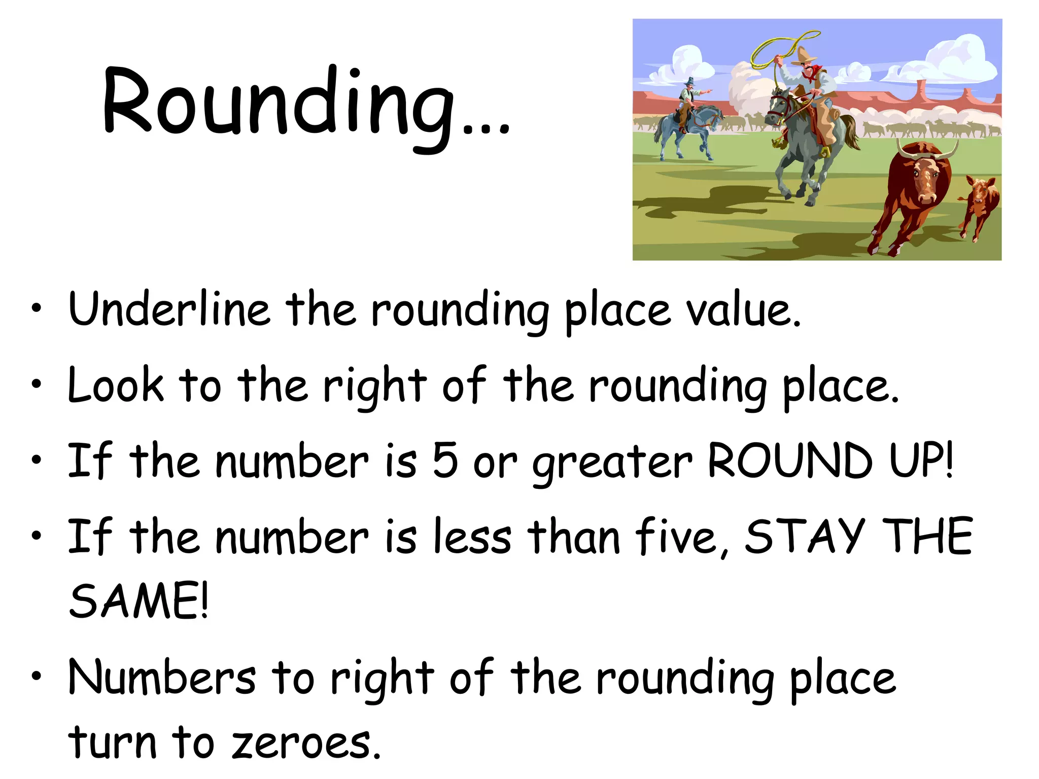 Rounding… Underline the rounding place value. Look to the right of the rounding place. If the number is 5 or greater ROUND UP! If the number is less than five, STAY THE SAME! Numbers to right of the rounding place turn to zeroes. 