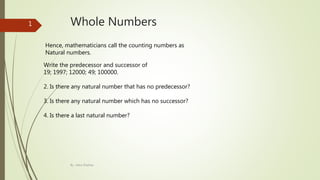 Whole Numbers
Hence, mathematicians call the counting numbers as
Natural numbers.
Write the predecessor and successor of
19; 1997; 12000; 49; 100000.
2. Is there any natural number that has no predecessor?
3. Is there any natural number which has no successor?
4. Is there a last natural number?
By : Asha Shekhar
1
 