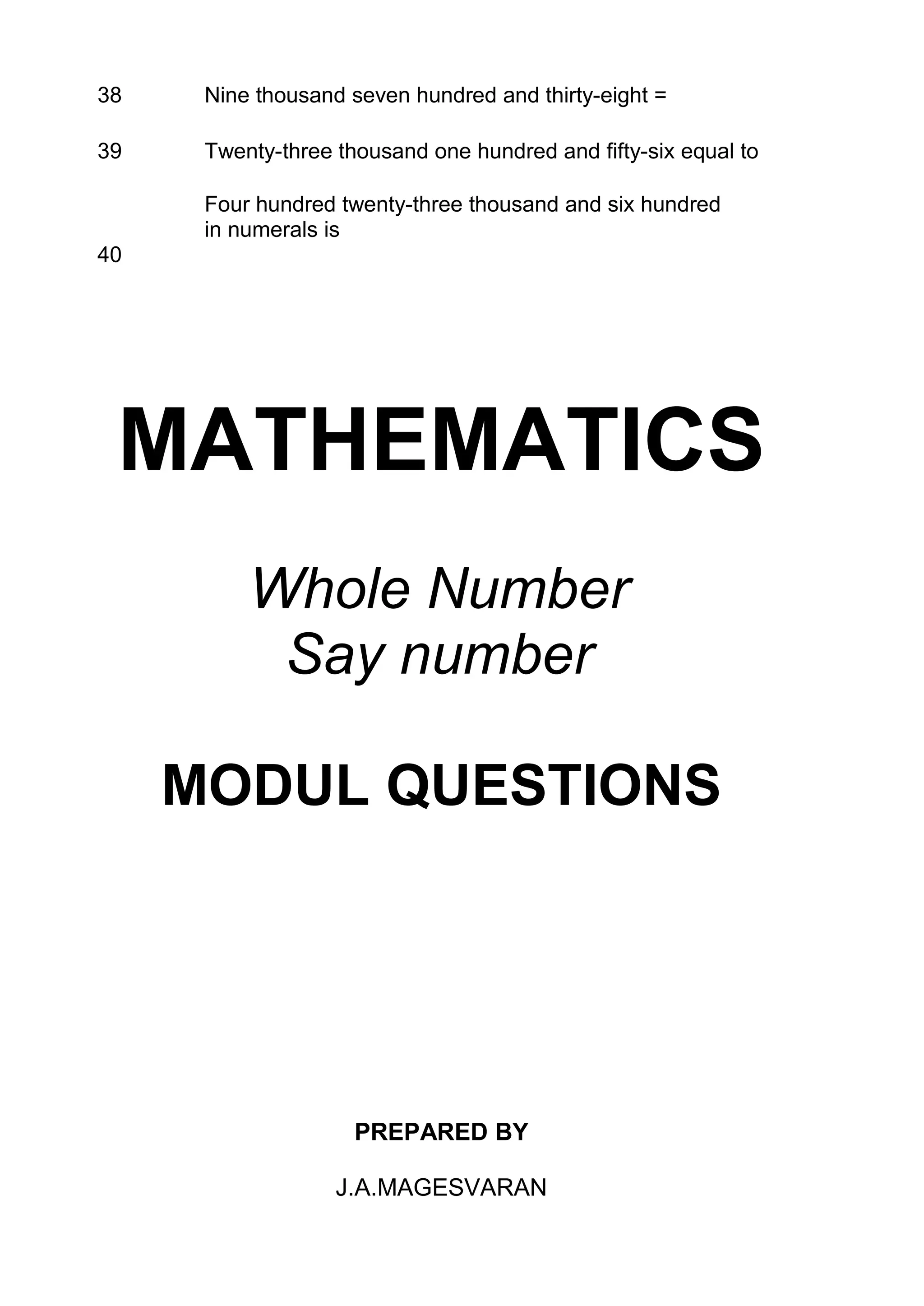 38    Nine thousand seven hundred and thirty-eight =

39    Twenty-three thousand one hundred and fifty-six equal to

      Four hundred twenty-three thousand and six hundred
      in numerals is
40




 MATHEMATICS
          Whole Number
           Say number

     MODUL QUESTIONS




                     PREPARED BY

                   J.A.MAGESVARAN
 