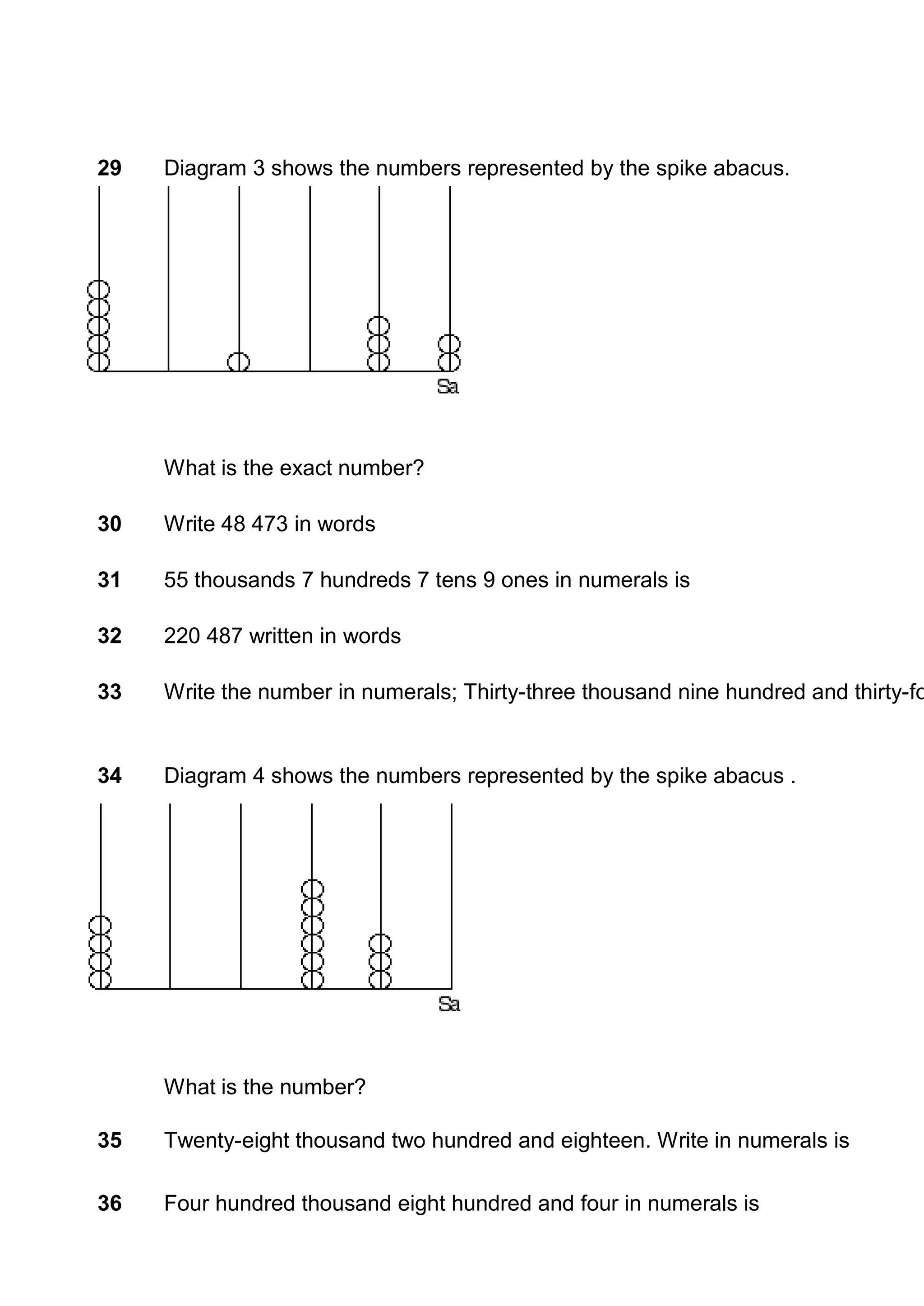 29   Diagram 3 shows the numbers represented by the spike abacus.




     What is the exact number?

30   Write 48 473 in words

31   55 thousands 7 hundreds 7 tens 9 ones in numerals is

32   220 487 written in words

33   Write the number in numerals; Thirty-three thousand nine hundred and thirty-fo


34   Diagram 4 shows the numbers represented by the spike abacus .




     What is the number?

35   Twenty-eight thousand two hundred and eighteen. Write in numerals is

36   Four hundred thousand eight hundred and four in numerals is
 