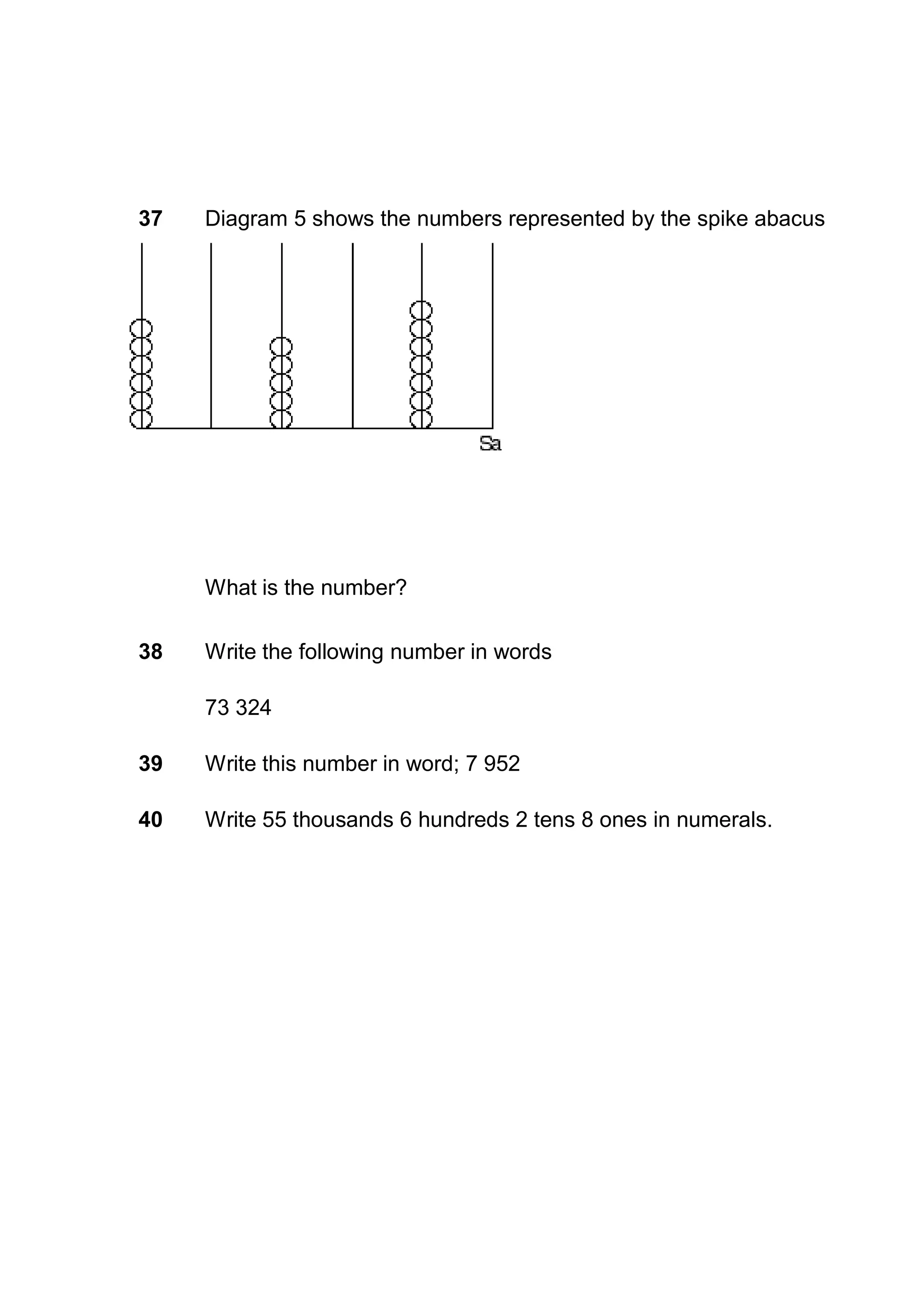 37   Diagram 5 shows the numbers represented by the spike abacus




     What is the number?

38   Write the following number in words

     73 324

39   Write this number in word; 7 952

40   Write 55 thousands 6 hundreds 2 tens 8 ones in numerals.
 