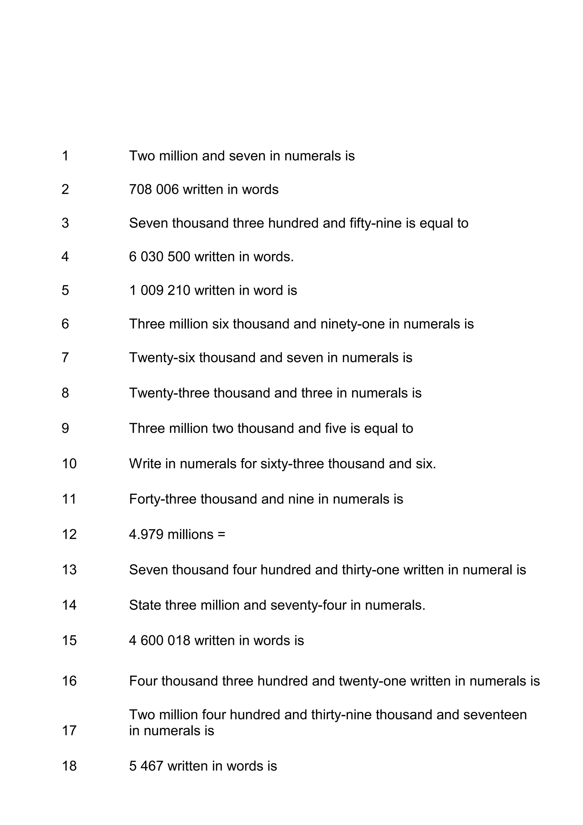 1    Two million and seven in numerals is

2    708 006 written in words

3    Seven thousand three hundred and fifty-nine is equal to

4    6 030 500 written in words.

5    1 009 210 written in word is

6    Three million six thousand and ninety-one in numerals is

7    Twenty-six thousand and seven in numerals is

8    Twenty-three thousand and three in numerals is

9    Three million two thousand and five is equal to

10   Write in numerals for sixty-three thousand and six.

11   Forty-three thousand and nine in numerals is

12   4.979 millions =

13   Seven thousand four hundred and thirty-one written in numeral is

14   State three million and seventy-four in numerals.

15   4 600 018 written in words is

16   Four thousand three hundred and twenty-one written in numerals is

     Two million four hundred and thirty-nine thousand and seventeen
17   in numerals is

18   5 467 written in words is
 