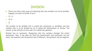 DIVISION
 There are three main ways of indicating that two numbers are to be divided.
Suppose we want to divide 12 by 4:
1. 12 ÷ 2
2. 12/4
3.
12
4
The number to be divided (12) is called the numerator or dividend, and the
number that is to be divided by (4) is called the denominator or divisor. The
answer to the division (in this case 3) is called the quotient.
Division has no symmetry. Tampering with the numbers changes the entire
expression. Also, if the signs for both the denominator and numerator are the
same, the quotient will be positive and if different, the quotient will be negative
 