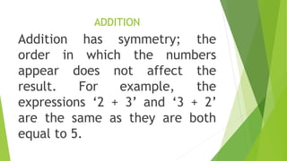 ADDITION
Addition has symmetry; the
order in which the numbers
appear does not affect the
result. For example, the
expressions ‘2 + 3’ and ‘3 + 2’
are the same as they are both
equal to 5.
 