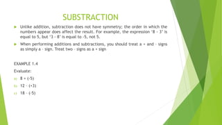 SUBSTRACTION
 Unlike addition, subtraction does not have symmetry; the order in which the
numbers appear does affect the result. For example, the expression ‘8 - 3’ is
equal to 5, but ‘3 - 8’ is equal to -5, not 5.
 When performing additions and subtractions, you should treat a + and – signs
as simply a – sign. Treat two – signs as a + sign
EXAMPLE 1.4
Evaluate:
a) 8 + (-5)
b) 12 – (+3)
c) 18 – (-5)
 