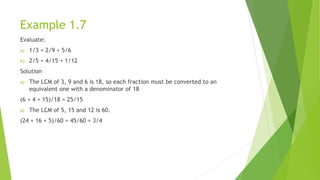 Example 1.7
Evaluate:
a) 1/3 + 2/9 + 5/6
b) 2/5 + 4/15 + 1/12
Solution
a) The LCM of 3, 9 and 6 is 18, so each fraction must be converted to an
equivalent one with a denominator of 18
(6 + 4 + 15)/18 = 25/15
a) The LCM of 5, 15 and 12 is 60.
(24 + 16 + 5)/60 = 45/60 = 3/4
 