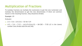Multiplication of Fractions
To multiply fractions we multiply the numerators to get the new numerator and
multiply the denominators to get the new denominator. If there are common
factors in the resulting fraction, they should be divided.
Example 1.9
Evaluate:
a) 2/3 × 5/6 = 2×5/3×6 = 10/18= 5/9
b) 4/5 × 3/4 × 7/12 = (4×3×7)/(5×4×12) = 84/240 = 7/20 (12 is the lowest
number that divides both 84 and 240)
 