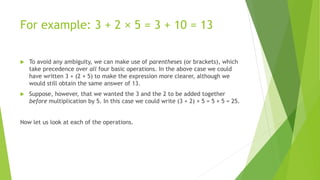For example: 3 + 2 × 5 = 3 + 10 = 13
 To avoid any ambiguity, we can make use of parentheses (or brackets), which
take precedence over all four basic operations. In the above case we could
have written 3 + (2 × 5) to make the expression more clearer, although we
would still obtain the same answer of 13.
 Suppose, however, that we wanted the 3 and the 2 to be added together
before multiplication by 5. In this case we could write (3 + 2) × 5 = 5 × 5 = 25.
Now let us look at each of the operations.
 