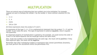 MULTIPLICATION
There are several ways of indicating that two numbers are to be multiplied. For example,
suppose we want to multiply the number 3 by the number 4. Some common notations for this
are:
1) 3 × 4
2) 3 . 4
3) (3)(4)
4) 3(4) or (3)4
All these expressions mean the product of 3 and 4.
An expression of the type 3 × 4 = 12 is a mathematical statement that the product ‘3 × 4’ and the
number 12 are really the same. This type of expression is called an equation, since it equates
two quantities.
An important property of multiplication is symmetry. For example, we could reverse the order of
3 and 4 in the above equation and we would get exactly the same result.
Also, if the two numbers to be multiplied have the same sign, the result will be positive; if they
have different signs, the result will be negative.
Remember that when multiplying numbers in expressions that contain parentheses (brackets),
you must perform the calculations within the parentheses first.
 
