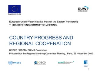 1
COUNTRY PROGRESS AND
REGIONAL COOPERATION
European Union Water Initiative Plus for the Eastern Partnership
THIRD STEERING COMMITTEE MEETING
UNECE / OECD / EU MS Consortium
Prepared for the Regional Steering Committee Meeting, Paris, 26 November 2019
 