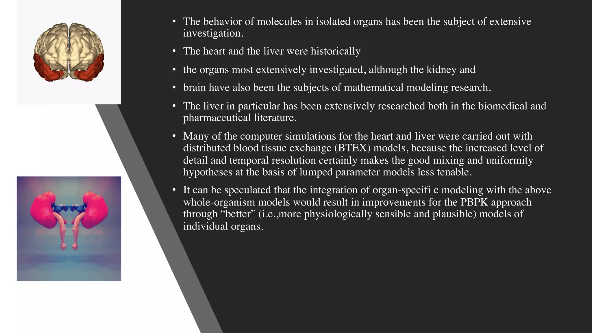 • The behavior of molecules in isolated organs has been the subject of extensive
investigation.
• The heart and the liver were historically
• the organs most extensively investigated, although the kidney and
• brain have also been the subjects of mathematical modeling research.
• The liver in particular has been extensively researched both in the biomedical and
pharmaceutical literature.
• Many of the computer simulations for the heart and liver were carried out with
distributed blood tissue exchange (BTEX) models, because the increased level of
detail and temporal resolution certainly makes the good mixing and uniformity
hypotheses at the basis of lumped parameter models less tenable.
• It can be speculated that the integration of organ-specifi c modeling with the above
whole-organism models would result in improvements for the PBPK approach
through “better” (i.e.,more physiologically sensible and plausible) models of
individual organs.
 