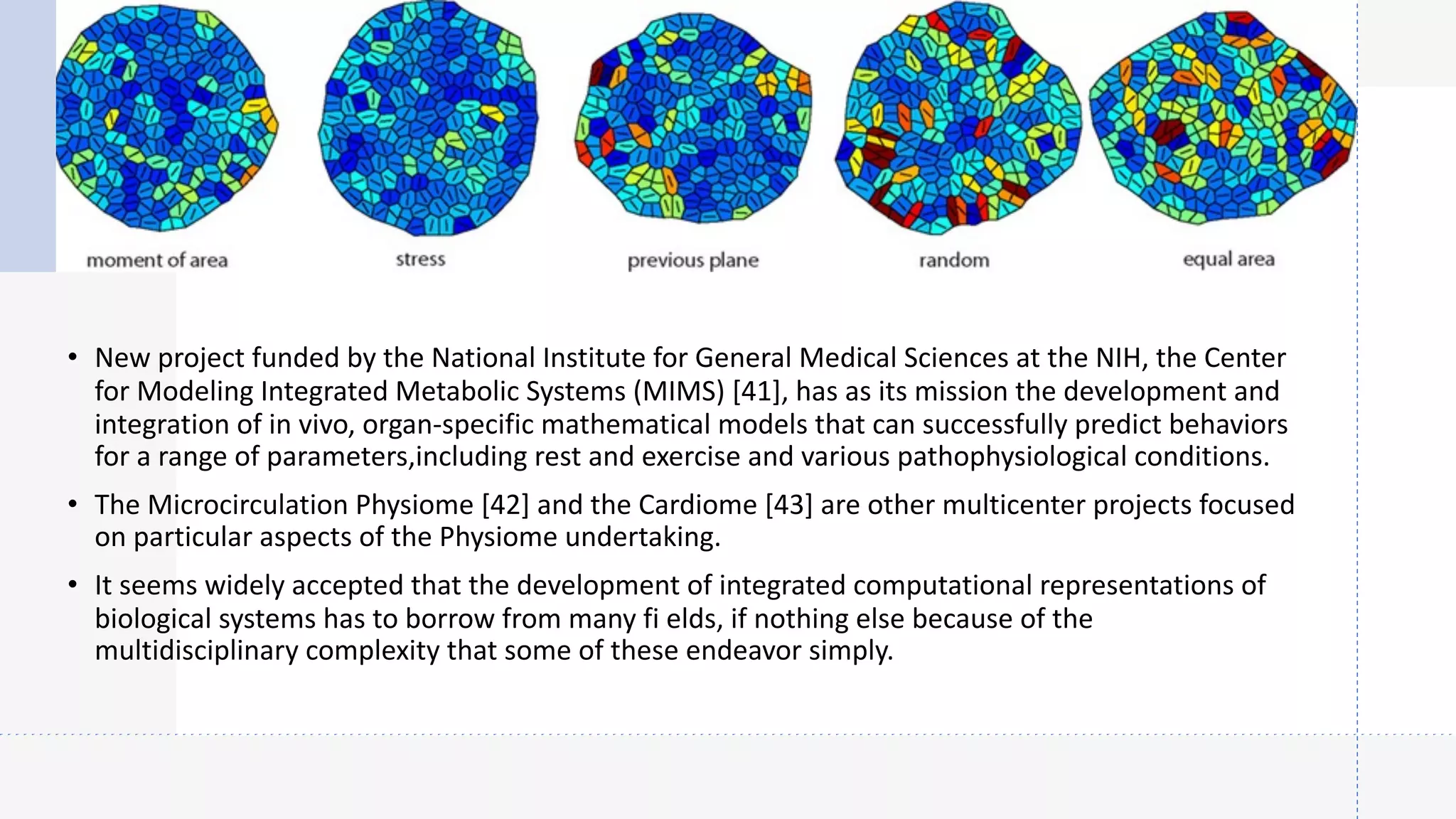 • New project funded by the National Institute for General Medical Sciences at the NIH, the Center
for Modeling Integrated Metabolic Systems (MIMS) [41], has as its mission the development and
integration of in vivo, organ-specific mathematical models that can successfully predict behaviors
for a range of parameters,including rest and exercise and various pathophysiological conditions.
• The Microcirculation Physiome [42] and the Cardiome [43] are other multicenter projects focused
on particular aspects of the Physiome undertaking.
• It seems widely accepted that the development of integrated computational representations of
biological systems has to borrow from many fi elds, if nothing else because of the
multidisciplinary complexity that some of these endeavor simply.
 