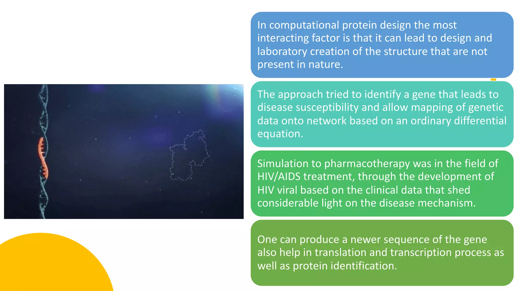 In computational protein design the most
interacting factor is that it can lead to design and
laboratory creation of the structure that are not
present in nature.
The approach tried to identify a gene that leads to
disease susceptibility and allow mapping of genetic
data onto network based on an ordinary differential
equation.
Simulation to pharmacotherapy was in the field of
HIV/AIDS treatment, through the development of
HIV viral based on the clinical data that shed
considerable light on the disease mechanism.
One can produce a newer sequence of the gene
also help in translation and transcription process as
well as protein identification.
 