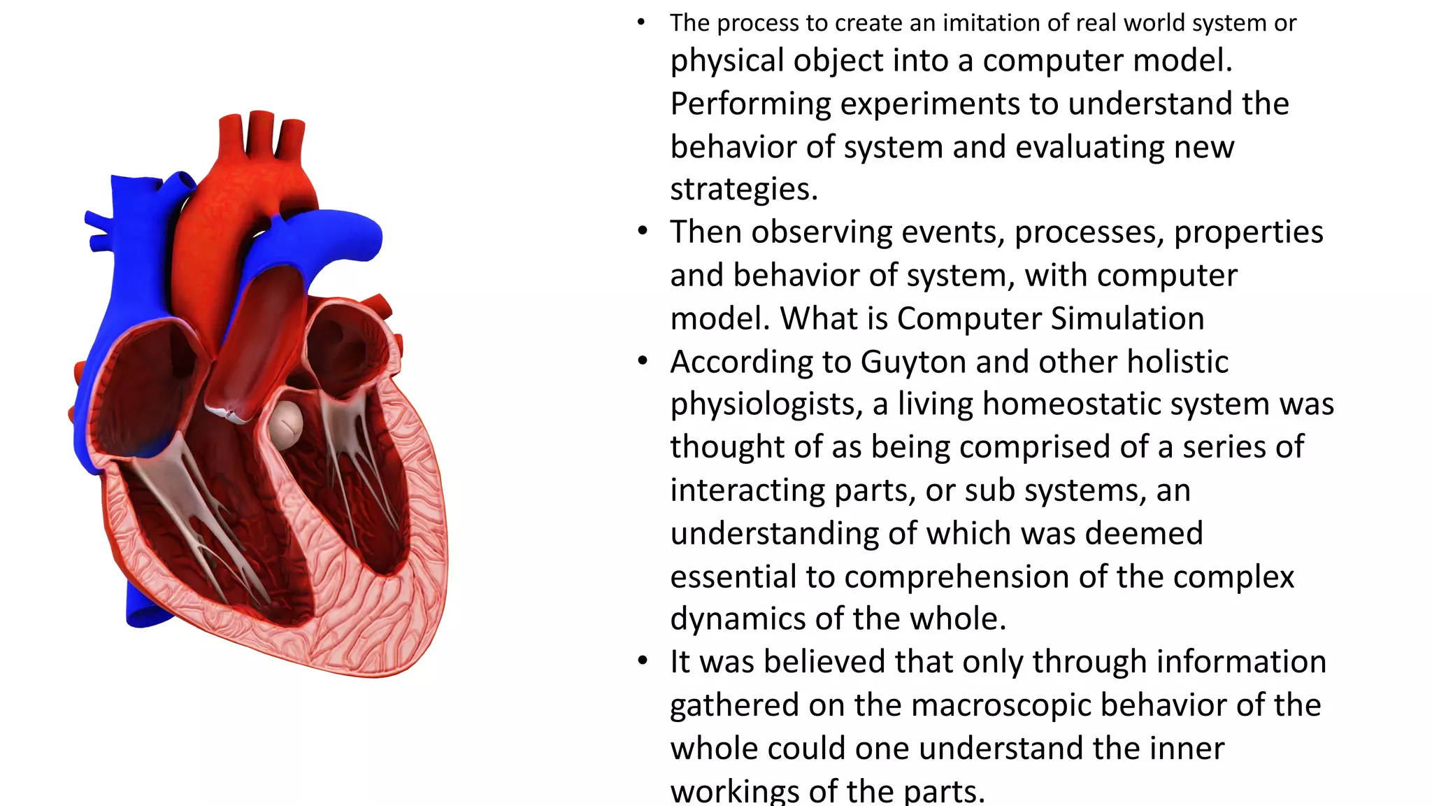 • The process to create an imitation of real world system or
physical object into a computer model.
Performing experiments to understand the
behavior of system and evaluating new
strategies.
• Then observing events, processes, properties
and behavior of system, with computer
model. What is Computer Simulation
• According to Guyton and other holistic
physiologists, a living homeostatic system was
thought of as being comprised of a series of
interacting parts, or sub systems, an
understanding of which was deemed
essential to comprehension of the complex
dynamics of the whole.
• It was believed that only through information
gathered on the macroscopic behavior of the
whole could one understand the inner
workings of the parts.
 