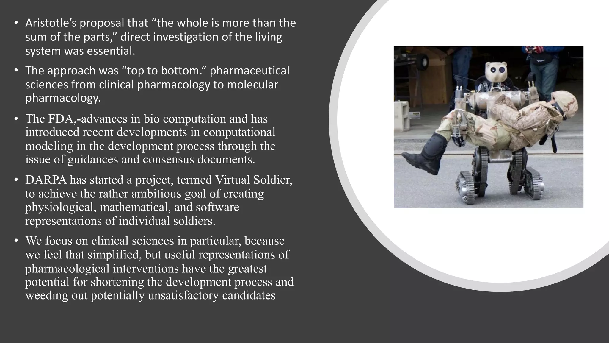 • Aristotle’s proposal that “the whole is more than the
sum of the parts,” direct investigation of the living
system was essential.
• The approach was “top to bottom.” pharmaceutical
sciences from clinical pharmacology to molecular
pharmacology.
• The FDA,-advances in bio computation and has
introduced recent developments in computational
modeling in the development process through the
issue of guidances and consensus documents.
• DARPA has started a project, termed Virtual Soldier,
to achieve the rather ambitious goal of creating
physiological, mathematical, and software
representations of individual soldiers.
• We focus on clinical sciences in particular, because
we feel that simplified, but useful representations of
pharmacological interventions have the greatest
potential for shortening the development process and
weeding out potentially unsatisfactory candidates
 