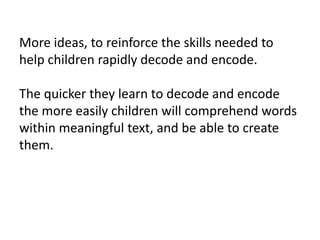 More ideas, to reinforce the skills needed to
help children rapidly decode and encode.

The quicker they learn to decode and encode
the more easily children will comprehend words
within meaningful text, and be able to create
them.
 