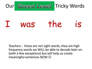 Our Green Leve                 l Tricky Words


I        was                the                is

 Teachers - these are not sight words, they are high
 frequency words we WILL be able to decode later on
 (with a few exceptions) but will help us create
 meaningful sentences NOW 
 