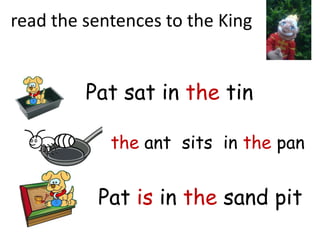 read the sentences to the King


         Pat sat in the tin

            the ant sits in the pan


          Pat is in the sand pit
 