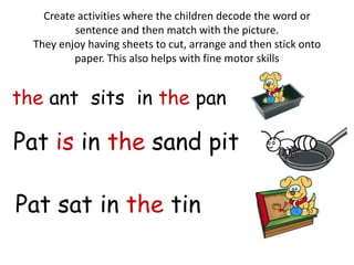 Create activities where the children decode the word or
        sentence and then match with the picture.
They enjoy having sheets to cut, arrange and then stick onto
        paper. This also helps with fine motor skills
 