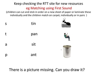 Keep checking the RTT site for new resources
              eg Matching using First Sound
(children can cut and stick in order on a new sheet of paper or laminate these
    individually and the children match on carpet, individually or in pairs )


s                      tin

t                     pan

a                      sit

p                     ant


    There is a picture missing. Can you draw it?
 