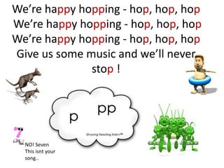 We’re happy hopping - hop, hop, hop
We’re happy hopping - hop, hop, hop
We’re happy hopping - hop, hop, hop
Give us some music and we’ll never
              stop !




  NO! Seven
  This isnt your
  song..
 