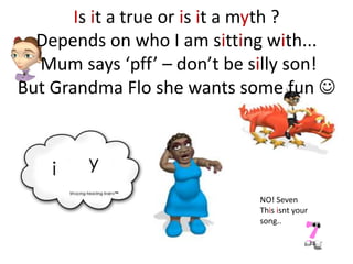 Is it a true or is it a myth ?
  Depends on who I am sitting with...
  Mum says ‘pff’ – don’t be silly son!
But Grandma Flo she wants some fun 




                            NO! Seven
                            This isnt your
                            song..
 