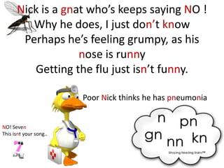 Nick is a gnat who’s keeps saying NO !
         Why he does, I just don’t know
       Perhaps he’s feeling grumpy, as his
                   nose is runny
         Getting the flu just isn’t funny.

                        Poor Nick thinks he has pneumonia


NO! Seven
This isnt your song..
 