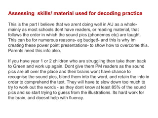 Assessing skills/ material used for decoding practice

This is the part I believe that we arent doing well in AU as a whole-
mainly as most schools dont have readers, or reading material, that
follows the order in which the sound pics (phonemes etc) are taught.
This can be for numerous reasons- eg budget!- and this is why Im
creating these power point presentations- to show how to overcome this.
Parents need this info also.

If you have year 1 or 2 children who are struggling then take them back
to Green and work up again. Dont give them PM readers as the sound
pics are all over the place and their brains wont have chance to
recognise the sound pics, blend them into the word, and retain the info in
order to comprehend the text. They will have to slow down too much to
try to work out the words - as they dont know at least 85% of the sound
pics and so start trying to guess from the illustrations. Its hard work for
the brain, and doesnt help with fluency.
 
