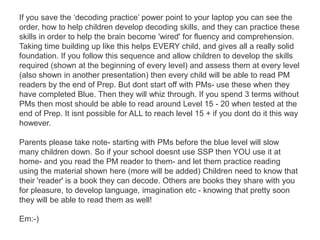 If you save the ‘decoding practice’ power point to your laptop you can see the
order, how to help children develop decoding skills, and they can practice these
skills in order to help the brain become 'wired' for fluency and comprehension.
Taking time building up like this helps EVERY child, and gives all a really solid
foundation. If you follow this sequence and allow children to develop the skills
required (shown at the beginning of every level) and assess them at every level
(also shown in another presentation) then every child will be able to read PM
readers by the end of Prep. But dont start off with PMs- use these when they
have completed Blue. Then they will whiz through. If you spend 3 terms without
PMs then most should be able to read around Level 15 - 20 when tested at the
end of Prep. It isnt possible for ALL to reach level 15 + if you dont do it this way
however.

Parents please take note- starting with PMs before the blue level will slow
many children down. So if your school doesnt use SSP then YOU use it at
home- and you read the PM reader to them- and let them practice reading
using the material shown here (more will be added) Children need to know that
their 'reader' is a book they can decode. Others are books they share with you
for pleasure, to develop language, imagination etc - knowing that pretty soon
they will be able to read them as well!

Em:-)
 