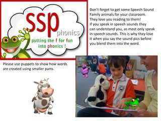 Don’t forget to get some Speech Sound
                                       Family animals for your classroom.
                                       They love you reading to them!
                                       If you speak in speech sounds they
                                       can understand you, as most only speak
                                       in speech sounds. This is why they love
                                       it when you say the sound pics before
                                       you blend them into the word.




Please use puppets to show how words
are created using smaller parts.
 