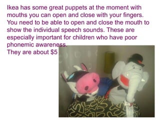 Ikea has some great puppets at the moment with
mouths you can open and close with your fingers.
You need to be able to open and close the mouth to
show the individual speech sounds. These are
especially important for children who have poor
phonemic awareness.
They are about $5
 