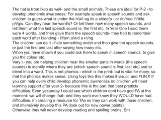 The hat is from Ikea as well- and the small animals. These are ideal for P-2 - to
develop phonemic awareness. For example speak in speech sounds and ask
children to guess what is under the h/a/t eg its a sh/ee/p - or /th/r/ee l/i/tt/le
p/i/g/s. Can they hear the word/s? Or tell them how many speech sounds, and
tell them what the last speech sound is, the first etc. In Year One I said there
were 4 words, and then gave them the speech sounds- they had to remember
each word after blending - l/i/o/n a/n/d a r/i/ng
The children can do it - hide something under and then give the speech sounds,
or just the first and last after saying how many etc.
When you have shown it you could ask them to speak in speech sounds, to give
you the colour etc.
Vary it- you are helping children hear the smaller parts in words (the speech
sounds) to identify where they are (which speech sound is first, last etc) and to
blend into a word. This is not phonics - which is the print- but is vital for many, so
that the phonics makes sense. Using toys like this makes it visual, and FUN !! If
you can help every child develop phonemic awareness no children will need
learning support after year 2- because this is the part that best predicts
difficulties. Even yesterday I could see which children dont have god PA at the
moment- we will change that- and they wont eve know they WOULD have had
difficulties. Im creating a resource for TAs so they can work with those children,
and intensively develop this PA (look out for new power points).
Otherwise they will never develop reading and spelling brains. Em
 