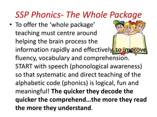 SSP Phonics- The Whole Package
• To offer the ‘whole package’
  teaching must centre around
  helping the brain process the
  information rapidly and effectively, to improve
  fluency, vocabulary and comprehension.
  START with speech (phonological awareness)
  so that systematic and direct teaching of the
  alphabetic code (phonics) is logical, fun and
  meaningful! The quicker they decode the
  quicker the comprehend…the more they read
  the more they understand.
 