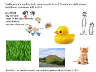 Quickly write the word (or build using magnetic letters) Your teacher might ask you
to do this on your own or with a friend

Dont forget
- say the word
- listen for the speech sounds
- draw the lines
- work out the sound pics
                                 _ _ _




 (teachers can say other words, created using green and purple sound pics)
 