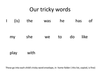 Our tricky words
I       (is)         the               was              he              has           of


    my               she                we            to          do          like


    play              with


These go into each child’s tricky word envelope, in home folder ( this list, copied, is fine)
 