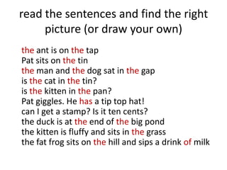 read the sentences and find the right
     picture (or draw your own)
the ant is on the tap
Pat sits on the tin
the man and the dog sat in the gap
is the cat in the tin?
is the kitten in the pan?
Pat giggles. He has a tip top hat!
can I get a stamp? Is it ten cents?
the duck is at the end of the big pond
the kitten is fluffy and sits in the grass
the fat frog sits on the hill and sips a drink of milk
 
