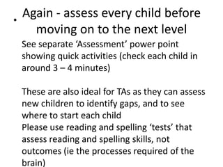 •
    Again - assess every child before
      moving on to the next level
    See separate ‘Assessment’ power point
    showing quick activities (check each child in
    around 3 – 4 minutes)

    These are also ideal for TAs as they can assess
    new children to identify gaps, and to see
    where to start each child
    Please use reading and spelling ‘tests’ that
    assess reading and spelling skills, not
    outcomes (ie the processes required of the
    brain)
 