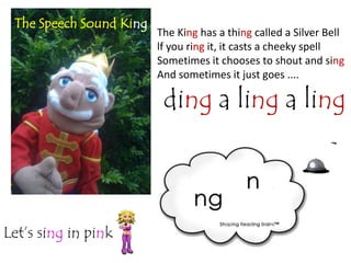 The Speech Sound King
                         The King has a thing called a Silver Bell
                         lf you ring it, it casts a cheeky spell
                         Sometimes it chooses to shout and sing
                         And sometimes it just goes ....

                          ding a ling a ling



Let’s sing in pink
 