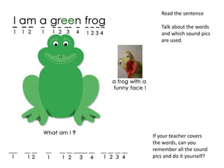 Read the sentence

   Talk about the words
   and which sound pics
   are used.




If your teacher covers
the words, can you
remember all the sound
pics and do it yourself?
 