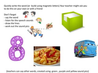 Quickly write the word (or build using magnetic letters) Your teacher might ask you
to do this on your own or with a friend

Don’t forget
- say the word
- listen for the speech sounds
- draw the lines
- work out the sound pics
                                  _ _ _




  (teachers can say other words, created using green , purple and yellow sound pics)
 